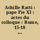 Achille Ratti : pape Pie XI : actes du colloque : Rome, 15-18 mars 1989