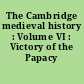 The Cambridge medieval history : Volume VI : Victory of the Papacy