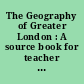 The Geography of Greater London : A source book for teacher and student prepared by the Standing Sub-Committee in Geography of the Institute of Education, University of London