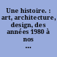 Une histoire. : art, architecture, design, des années 1980 à nos jours : [exposition, Paris, Musée national d'art moderne, Centre Pompidou, de juillet 2014 à décembre 2015]