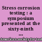 Stress corrosion testing : a symposium presented at the sixty-ninth Annual Meeting, American Society for Testing and Materials, Atlantic City, N.J., 26 June -1 July 1963
