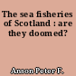 The sea fisheries of Scotland : are they doomed?