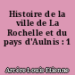 Histoire de la ville de La Rochelle et du pays d'Aulnis : 1