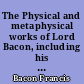 The Physical and metaphysical works of Lord Bacon, including his Dignity and advancement of learning, in nine books : and his Novum organum ; or precepts for the interpretation of nature