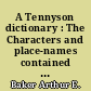 A Tennyson dictionary : The Characters and place-names contained in the poetical and dramatic works of the poet, alphabetically arranged and described with synopses of the poems and plays...
