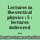 Lectures in theoretical physics : 5 : lectures delivered at the Summer Institute for Theoretical Physics, University of Colorado, Boulder, 1962