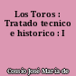 Los Toros : Tratado tecnico e historico : I
