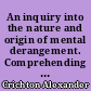 An inquiry into the nature and origin of mental derangement. Comprehending a concise system of the physiology and pathology of the human mind, and a history of the passions and their effects. By Alexander Crichton,...