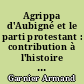 Agrippa d'Aubigné et le parti protestant : contribution à l'histoire de la Réforme en France