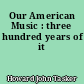 Our American Music : three hundred years of it