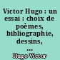 Victor Hugo : un essai : choix de poèmes, bibliographie, dessins, portraitrs, fac-similés, textes indédits