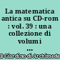 La matematica antica su CD-rom : vol. 39 : una collezione di volumi antichi e rari di matematica e scienze affini