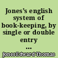 Jones's english system of book-keeping, by single or double entry : in which it is impossible for an error of the most trifling amount to be passed unnoticed ; calculated effectually to prevent the evils attendant on the methods so long established ; and adapted to every species of trade