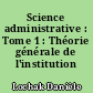 Science administrative : Tome 1 : Théorie générale de l'institution administrative