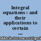 Integral equations : and their applications to certain problems in mechanics, mathematical physics and technology