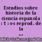 Estudios sobre historia de la ciencia espanola : 1 : es reprod. de la ed. Barcelona : Instituto Luis Vives de filosofia, 1949