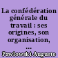 La confédération générale du travail : ses origines, son organisation, ses tendances, ses moyens d'action et son avenir