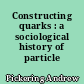 Constructing quarks : a sociological history of particle physics