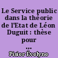 Le Service public dans la théorie de l'Etat de Léon Duguit : thèse pour le Doctorat en Droit présentée et soutenue publiquement le 4 novembre 1970