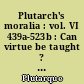 Plutarch's moralia : vol. VI 439a-523b : Can virtue be taught ? On Moral virtue : Control of Anger : Transuillity of mind Brotherly love : Affection for offspring : Wether vice be sufficient to cause inhappiness : Wether the affections of the soul are worse than those of the body : Concerning talkativeness : On being a busybody