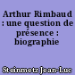 Arthur Rimbaud : une question de présence : biographie