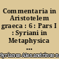 Commentaria in Aristotelem graeca : 6 : Pars I : Syriani in Metaphysica : Pars II : Asclepii in Metaphysicorum Libros A-Z commentaria