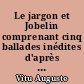 Le jargon et Jobelin comprenant cinq ballades inédites d'après le manuscrit de la bibliothèque royale de Stockholm avec un dictionnaire analytique du jargon