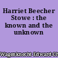 Harriet Beecher Stowe : the known and the unknown