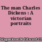The man Charles Dickens : A victorian portraits